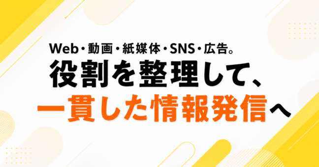 Web・動画・紙媒体・SNS・広告。役割を整理して、一貫した情報発信へ